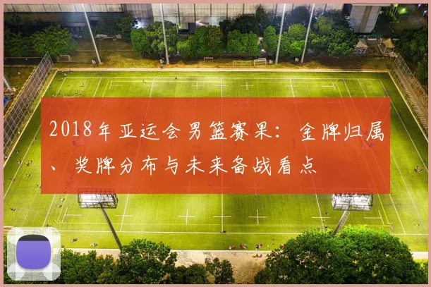 2018年亚运会男篮赛果:金牌归属、奖牌分布与未来备战看点