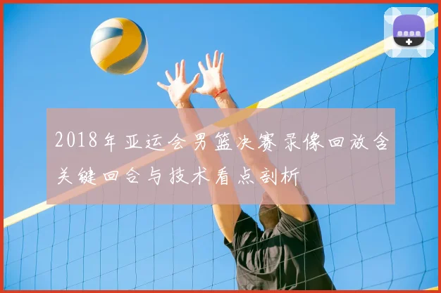 2018年亚运会男篮决赛录像回放含关键回合与技术看点剖析
