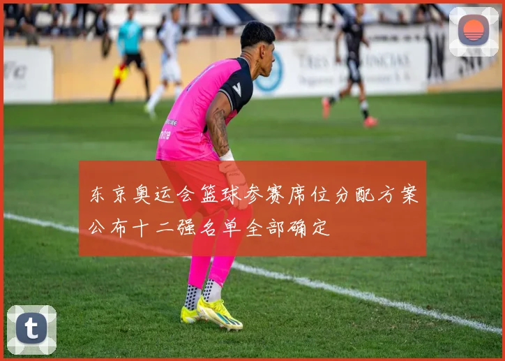 东京奥运会篮球参赛席位分配方案公布十二强名单全部确定